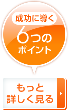 成功に導く6つのポイント もっと詳しく見る